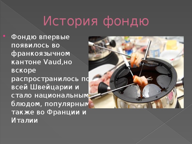 История фондю Фондю впервые появилось во франкоязычном кантоне Vaud,но вскоре распространилось по всей Швейцарии и стало национальным блюдом, популярным также во Франции и Италии 