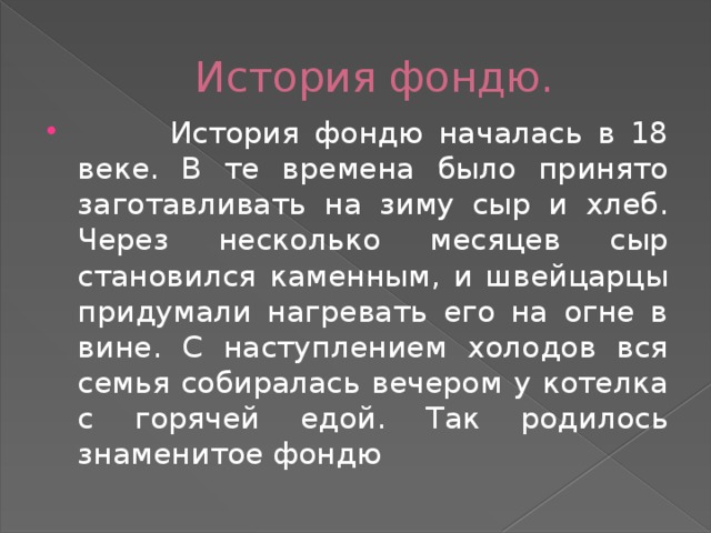 История фондю.  История фондю началась в 18 веке. В те времена было принято заготавливать на зиму сыр и хлеб. Через несколько месяцев сыр становился каменным, и швейцарцы придумали нагревать его на огне в вине. С наступлением холодов вся семья собиралась вечером у котелка с горячей едой. Так родилось знаменитое фондю 