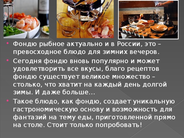 Фондю рыбное актуально и в России, это – превосходное блюдо для зимних вечеров. Сегодня фондю вновь популярно и может удовлетворить все вкусы, благо рецептов фондю существует великое множество – столько, что хватит на каждый день долгой зимы. И даже больше… Такое блюдо, как фондю, создает уникальную гастрономическую основу и возможность для фантазий на тему еды, приготовленной прямо на столе. Стоит только попробовать! 