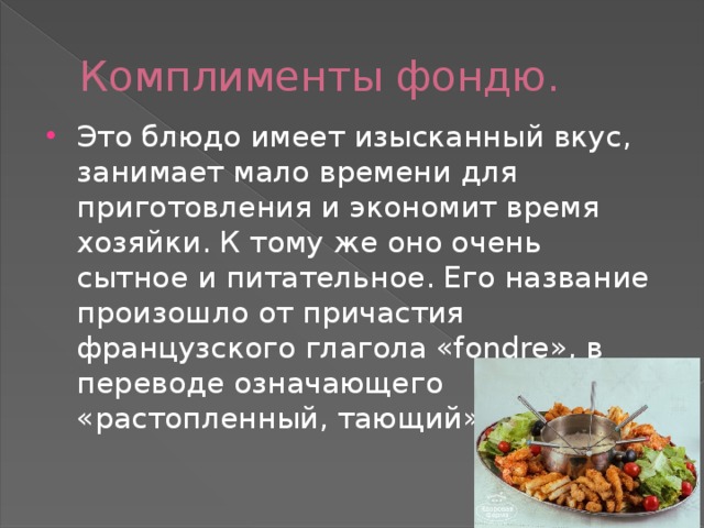Комплименты фондю. Это блюдо имеет изысканный вкус, занимает мало времени для приготовления и экономит время хозяйки. К тому же оно очень сытное и питательное. Его название произошло от причастия французского глагола «fondre», в переводе означающего «растопленный, тающий». 