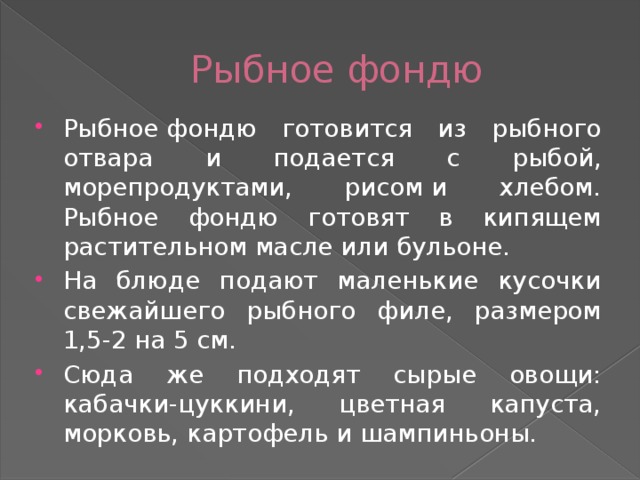 Рыбное фондю Рыбное фондю готовится из рыбного отвара и подается с рыбой, морепродуктами, рисом и хлебом. Рыбное фондю готовят в кипящем растительном масле или бульоне. На блюде подают маленькие кусочки свежайшего рыбного филе, размером 1,5-2 на 5 см. Сюда же подходят сырые овощи: кабачки-цуккини, цветная капуста, морковь, картофель и шампиньоны.    