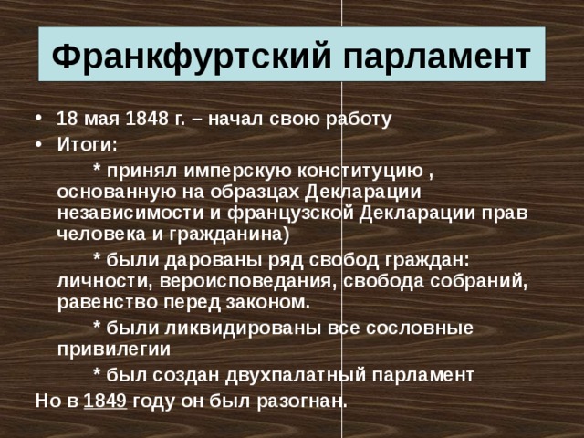 Франкфуртский парламент 18 мая 1848 г. – начал свою работу Итоги:   * принял имперскую конституцию , основанную на образцах Декларации независимости и французской Декларации прав человека и гражданина)   * были дарованы ряд свобод граждан: личности, вероисповедания, свобода собраний, равенство перед законом.   * были ликвидированы все сословные привилегии   * был создан двухпалатный парламент Но в 1849 году он был разогнан. 