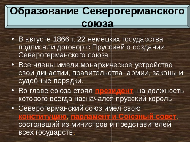 Образование Северогерманского союза В августе 1866 г. 22 немецких государства подписали договор с Пруссией о создании Северогерманского союза. Все члены имели монархическое устройство, свои династии, правительства, армии, законы и судебные порядки. Во главе союза стоял  президент , на должность которого всегда назначался прусский король. Северогерманский союз имел свою  конституцию , парламент и Союзный совет , состоявший из министров и представителей всех государств . 