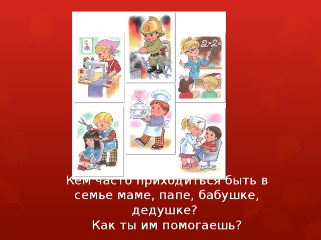 Кем часто приходиться быть в семье маме, папе, бабушке, дедушке?  Как ты им помогаешь?   