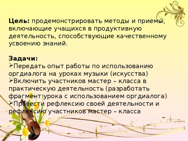 Цель: продемонстрировать методы и приемы, включающие учащихся в продуктивную деятельность, способствующие качественному усвоению знаний. Задачи: Передать опыт работы по использованию оргдиалога на уроках музыки (искусства) Включить участников мастер – класса в практическую деятельность (разработать фрагмент урока с использованием оргдиалога) Провести рефлексию своей деятельности и рефлексию участников мастер – класса 