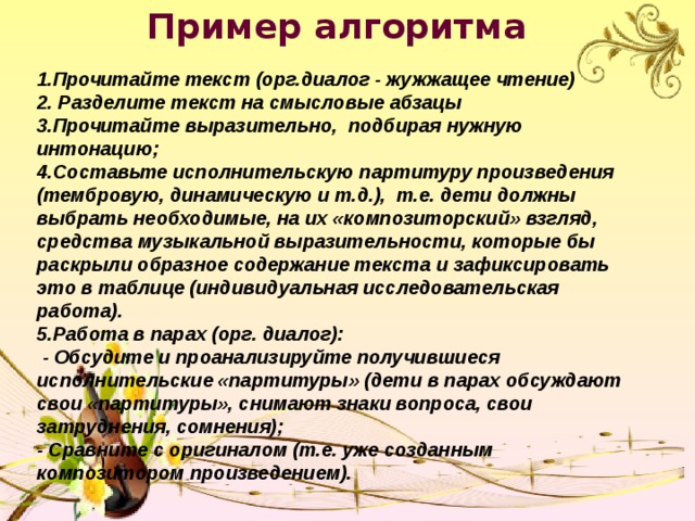 Пример алгоритма  1.Прочитайте текст (орг.диалог - жужжащее чтение) 2. Разделите текст на смысловые абзацы 3.Прочитайте выразительно, подбирая нужную интонацию; 4.Составьте исполнительскую партитуру произведения (тембровую, динамическую и т.д.), т.е. дети должны выбрать необходимые, на их «композиторский» взгляд, средства музыкальной выразительности, которые бы раскрыли образное содержание текста и зафиксировать это в таблице (индивидуальная исследовательская работа). 5.Работа в парах (орг. диалог):  - Обсудите и проанализируйте получившиеся исполнительские «партитуры» (дети в парах обсуждают свои «партитуры», снимают знаки вопроса, свои затруднения, сомнения); - Сравните с оригиналом (т.е. уже созданным композитором произведением). 