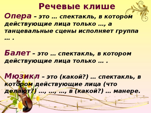 Речевые клише Опера – это … спектакль, в котором действующие лица только …, а танцевальные сцены исполняет группа … .  Балет – это … спектакль, в котором действующие лица только … .  Мюзикл – это (какой?) … спектакль, в котором действующие лица (что делают?) …, …, …, в (какой?) … манере.  