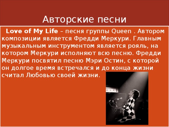 Авторские песни  Love of My Life – песня группы Queen . Автором композиции является Фредди Меркури. Главным музыкальным инструментом является рояль, на котором Меркури исполняют всю песню. Фредди Меркури посвятил песню Мэри Остин, с которой он долгое время встречался и до конца жизни считал Любовью своей жизни. 