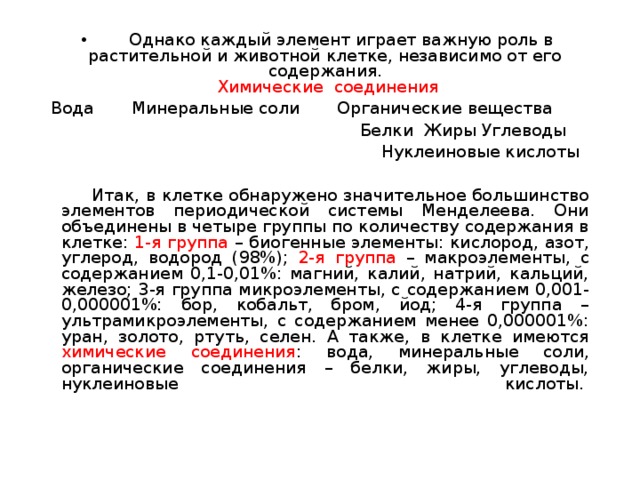   Однако каждый элемент играет важную роль в растительной и животной клетке, независимо от его содержания.   Химические соединения Вода Минеральные соли Органические вещества  Белки Жиры Углеводы  Нуклеиновые кислоты  Итак, в клетке обнаружено значительное большинство элементов периодической системы Менделеева. Они объединены в четыре группы по количеству содержания в клетке: 1-я группа – биогенные элементы: кислород, азот, углерод, водород (98%); 2-я группа – макроэлементы, с содержанием 0,1-0,01%: магний, калий, натрий, кальций, железо; 3-я группа микроэлементы, с содержанием 0,001-0,000001%: бор, кобальт, бром, йод; 4-я группа – ультрамикроэлементы, с содержанием менее 0,000001%: уран, золото, ртуть, селен. А также, в клетке имеются химические соединения : вода, минеральные соли, органические соединения – белки, жиры, углеводы, нуклеиновые кислоты.    