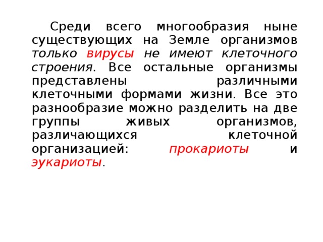   Среди всего многообразия ныне существующих на Земле организмов только вирусы не имеют клеточного строения. Все остальные организмы представлены различными клеточными формами жизни. Все это разнообразие можно разделить на две группы живых организмов, различающихся клеточной организацией: прокариоты и эукариоты . 
