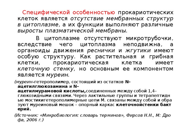  Специфической особенностью прокариотических клеток является отсутствие мембранных структур в цитоплазме, а их функции выполняют различные выросты плазматической мембраны.  В цитоплазме отсутствуют микротрубочки, вследствие чего цитоплазма неподвижна, а органоиды движения реснички и жгутики имеют особую структуру. Как растительная и грибная клетки, прокариотическая клетка имеет клеточную стенку, но основным ее компонентом является муреин. (муреин- гетерополимер, состоящий из остатков  N–ацетилглюкозамина  и  N–ацетилмурамовой кислоты, соединенных между собой 1,4–глюкозидными связями. Через лактильные группы и тетрапептидные мостикигетерополимерные цепи М. связаны между собой и образуют муреиновый мешок – опорный каркас  клеточнойстенки бактерий. (Источник: «Микробиология: словарь терминов», Фирсов Н.Н., М: Дрофа, 2006 г.) 