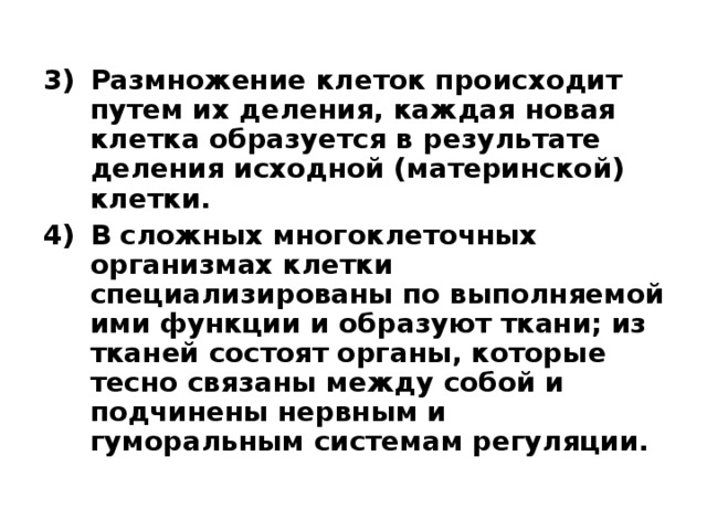 Размножение клеток происходит путем их деления, каждая новая клетка образуется в результате деления исходной (материнской) клетки. В сложных многоклеточных организмах клетки специализированы по выполняемой ими функции и образуют ткани; из тканей состоят органы, которые тесно связаны между собой и подчинены нервным и гуморальным системам регуляции.  
