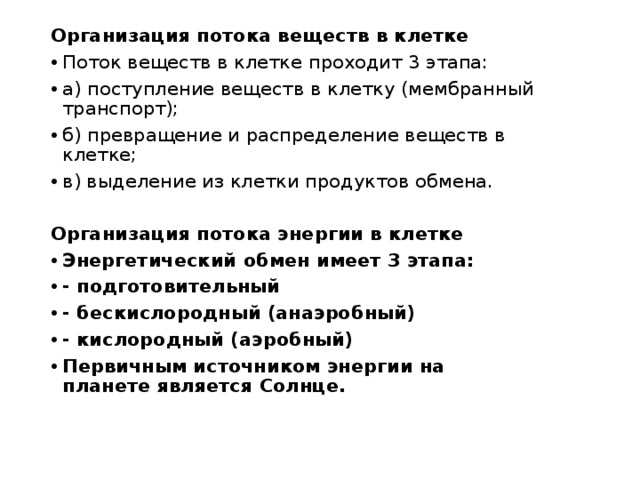Организация потока веществ в клетке Поток веществ в клетке проходит 3 этапа: а) поступление веществ в клетку (мембранный транспорт); б) превращение и распределение веществ в клетке; в) выделение из клетки продуктов обмена.  Организация потока энергии в клетке Энергетический обмен имеет 3 этапа: - подготовительный - бескислородный (анаэробный) - кислородный (аэробный) Первичным источником энергии на планете является Солнце.  