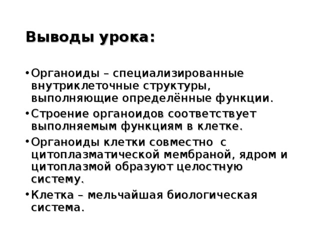 Выводы урока: Органоиды – специализированные внутриклеточные структуры, выполняющие определённые функции. Строение органоидов соответствует выполняемым функциям в клетке. Органоиды клетки совместно с цитоплазматической мембраной, ядром и цитоплазмой образуют целостную систему. Клетка – мельчайшая биологическая система.  