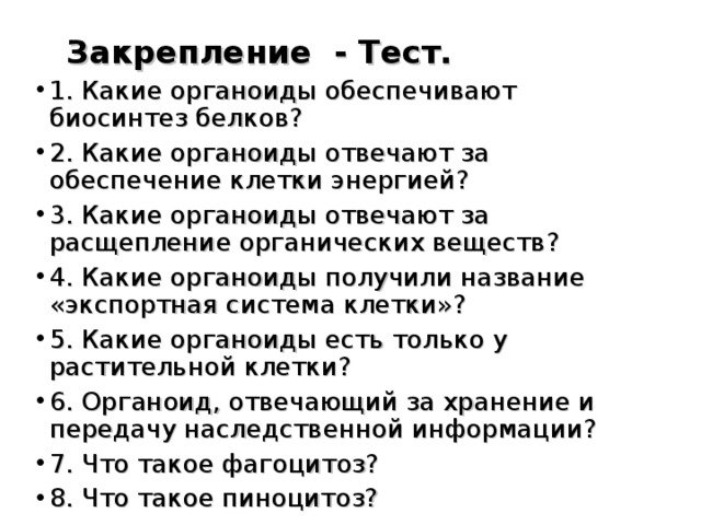  Закрепление - Тест.  1. Какие органоиды обеспечивают биосинтез белков? 2. Какие органоиды отвечают за обеспечение клетки энергией? 3. Какие органоиды отвечают за расщепление органических веществ? 4. Какие органоиды получили название «экспортная система клетки»? 5. Какие органоиды есть только у растительной клетки? 6. Органоид, отвечающий за хранение и передачу наследственной информации? 7. Что такое фагоцитоз? 8. Что такое пиноцитоз?  