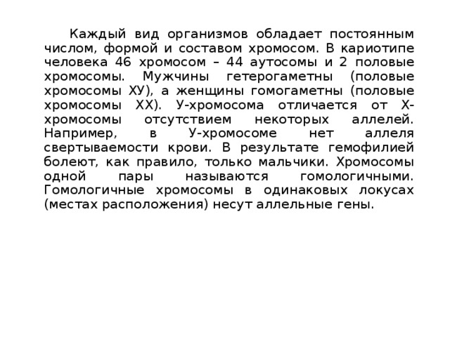   Каждый вид организмов обладает постоянным числом, формой и составом хромосом. В кариотипе человека 46 хромосом – 44 аутосомы и 2 половые хромосомы. Мужчины гетерогаметны (половые хромосомы ХУ), а женщины гомогаметны (половые хромосомы XX). У-хромосома отличается от Х-хромосомы отсутствием некоторых аллелей. Например, в У-хромосоме нет аллеля свертываемости крови. В результате гемофилией болеют, как правило, только мальчики. Хромосомы одной пары называются гомологичными. Гомологичные хромосомы в одинаковых локусах (местах расположения) несут аллельные гены. 