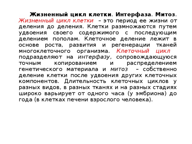   Жизненный цикл клетки . Интерфаза . Митоз . Жизненный цикл клетки  – это период ее жизни от деления до деления. Клетки размножаются путем удвоения своего содержимого с последующим делением пополам. Клеточное деление лежит в основе роста, развития и регенерации тканей многоклеточного организма. Клеточный цикл  подразделяют на интерфазу , сопровождающуюся точным копированием и распределением генетического материала и митоз – собственно деление клетки после удвоения других клеточных компонентов. Длительность клеточных циклов у разных видов, в разных тканях и на разных стадиях широко варьирует от одного часа (у эмбриона) до года (в клетках печени взрослого человека). 