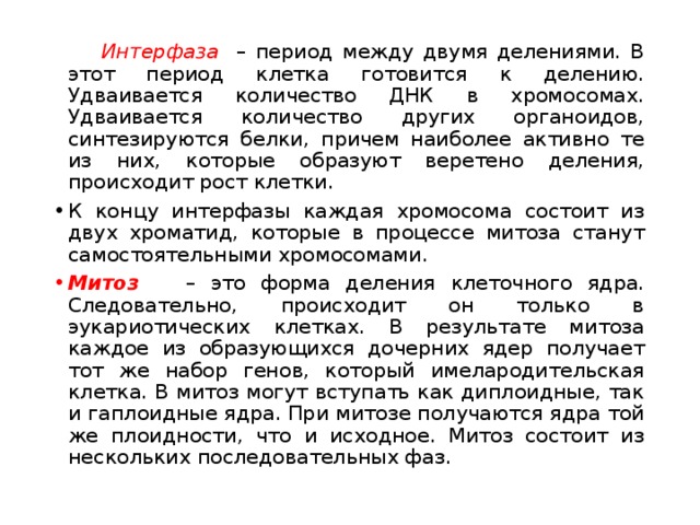  Интерфаза – период между двумя делениями. В этот период клетка готовится к делению. Удваивается количество ДНК в хромосомах. Удваивается количество других органоидов, синтезируются белки, причем наиболее активно те из них, которые образуют веретено деления, происходит рост клетки. К концу интерфазы каждая хромосома состоит из двух хроматид, которые в процессе митоза станут самостоятельными хромосомами. Митоз  – это форма деления клеточного ядра. Следовательно, происходит он только в эукариотических клетках. В результате митоза каждое из образующихся дочерних ядер получает тот же набор генов, который имелародительская клетка. В митоз могут вступать как диплоидные, так и гаплоидные ядра. При митозе получаются ядра той же плоидности, что и исходное. Митоз состоит из нескольких последовательных фаз. 