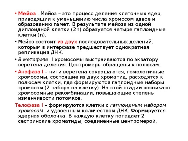 Мейоз . Мейоз – это процесс деления клеточных ядер, приводящий к уменьшению числа хромосом вдвое и образованию гамет. В результате мейоза из одной диплоидной клетки (2n) образуется четыре гаплоидные клетки (n). Мейоз состоит из двух последовательных делений, которым в интерфазе предшествует однократная репликация ДНК. В метафазе I хромосомы выстраиваются по экватору веретена деления. Центромеры обращены к полюсам. Анафаза I – нити веретена сокращаются, гомологичные хромосомы, состоящие из двух хроматид, расходятся к полюсам клетки, где формируются гаплоидные наборы хромосом (2 набора на клетку). На этой стадии возникают хромосомные рекомбинации, повышающие степень изменчивости потомков. Телофаза I – формируются клетки с гаплоидным набором хромосом и удвоенным количеством ДНК. Формируется ядерная оболочка. В каждую клетку попадает 2 сестринские хроматиды, соединенные центромерой. 