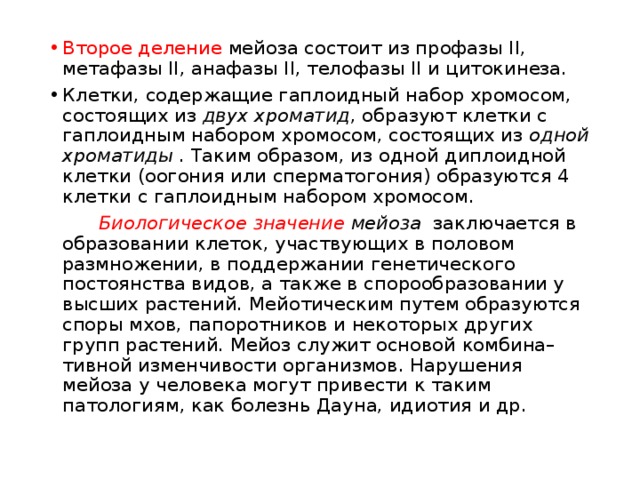 Второе деление мейоза состоит из профазы II, метафазы II, анафазы II, телофазы II и цитокинеза. Клетки, содержащие гаплоидный набор хромосом, состоящих из двух хроматид , образуют клетки с гаплоидным набором хромосом, состоящих из одной хроматиды . Таким образом, из одной диплоидной клетки (оогония или сперматогония) образуются 4 клетки с гаплоидным набором хромосом.   Биологическое значение мейоза заключается в образовании клеток, участвующих в половом размножении, в поддержании генетического постоянства видов, а также в спорообразовании у высших растений. Мейотическим путем образуются споры мхов, папоротников и некоторых других групп растений. Мейоз служит основой комбина– тивной изменчивости организмов. Нарушения мейоза у человека могут привести к таким патологиям, как болезнь Дауна, идиотия и др. 
