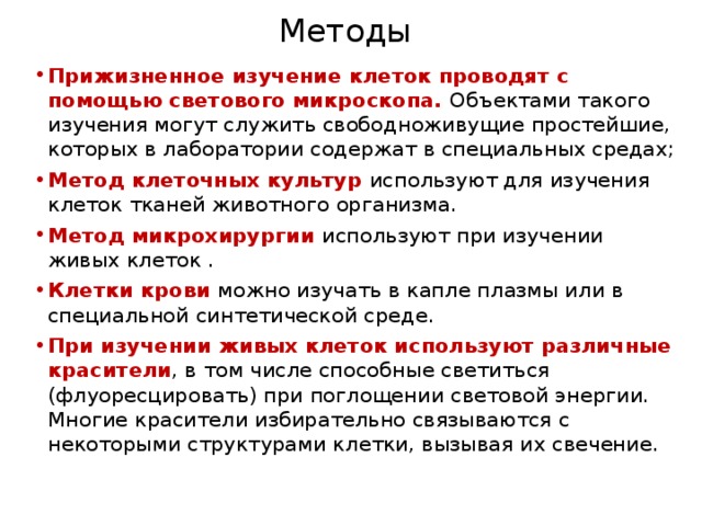 Методы Прижизненное изучение клеток проводят с помощью светового микроскопа. Объектами такого изучения могут служить свободноживущие простейшие, которых в лаборатории содержат в специальных средах; Метод клеточных культур используют для изучения клеток тканей животного организма. Метод микрохирургии используют при изучении живых клеток . Клетки крови можно изучать в капле плазмы или в специальной синтетической среде. При изучении живых клеток используют различные красители , в том числе способные светиться (флуоресцировать) при поглощении световой энергии. Многие красители избирательно связываются с некоторыми структурами клетки, вызывая их свечение. 