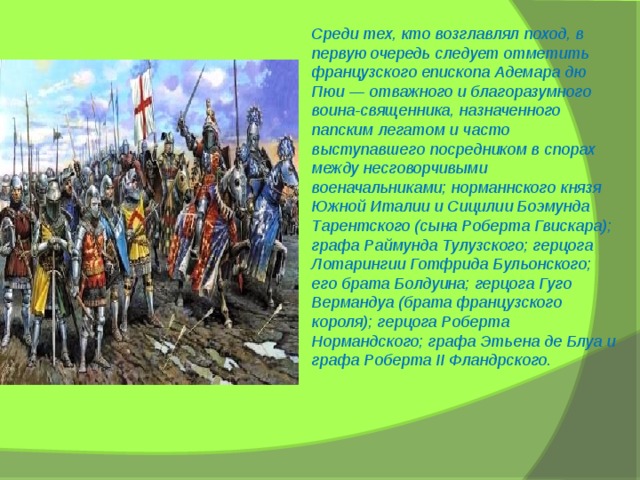 Среди тех, кто возглавлял поход, в первую очередь следует отметить французского епископа Адемара дю Пюи — отважного и благоразумного воина-священника, назначенного папским легатом и часто выступавшего посредником в спорах между несговорчивыми военачальниками; норманнского князя Южной Италии и Сицилии Боэмунда Тарентского (сына Роберта Гвискара); графа Раймунда Тулузского; герцога Лотарингии Готфрида Бульонского; его брата Болдуина; герцога Гуго Вермандуа (брата французского короля); герцога Роберта Нормандского; графа Этьена де Блуа и графа Роберта II Фландрского. 