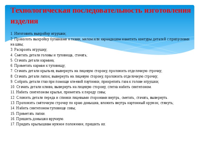 Технологическая последовательность изготовления изделия   1. Изготовить выкройку игрушки; 2. Приколоть выкройку булавками к ткани, мелом или карандашом наметить контуры деталей с припусками на швы; 3. Раскроить игрушку; 4. Сметать детали головы и туловища, стачать; 5. Стачать детали кармана; 6. Приметать карман к туловищу; 7. Стачать детали крыльев, вывернуть на лицевую сторону, проложить отделочную строчку; 8. Стачать детали лапок, вывернуть на лицевую сторону, проложить отделочную строчку; 9. Собрать детали глаз при помощи клеевой паутинки, прикрепить газа к голове игрушки; 10. Стачать детали клюва, вывернуть на лицевую сторону, слегка набить синтепоном. 11. Набить синтепоном крылья, приметать к переду совы; 12. Сложить детали переда и спинки лицевыми сторонами внутрь, сметать, стачать, вывернуть. 13. Проложить смёточную строчку по краю донышка, вложить внутрь картонный кружок, стянуть; 14. Набить синтепоном туловище совы; 15. Приметать лапки. 16. Пришить донышко вручную. 17. Придать крылышкам нужное положение, пришить их.      