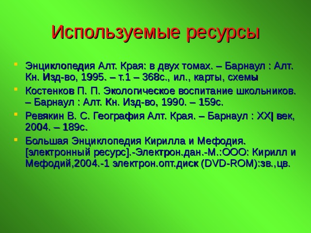 Используемые ресурсы Энциклопедия Алт. Края: в двух томах. – Барнаул : Алт. Кн. Изд-во, 1995. – т.1 – 368с., ил., карты, схемы Костенков П. П. Экологическое воспитание школьников. – Барнаул : Алт. Кн. Изд-во, 1990. – 159с. Ревякин В. С. География Алт. Края. – Барнаул : XX| век, 2004. – 189с. Большая Энциклопедия Кирилла и Мефодия. [ электронный ресурс ] .-Электрон.дан.-М.:ООО: Кирилл и Мефодий,200 4 .-1 электрон.опт.диск ( DVD-ROM) :зв.,цв. 