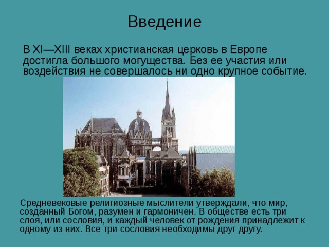 Введение В XI — XIII веках христианская церковь в Европе достигла большого могущества. Без ее участия или воздействия не совершалось ни одно крупное событие. Средневековые религиозные мыслители утверждали, что мир, созданный Богом, разумен и гармоничен. В обществе есть три слоя, или сословия, и каждый человек от рождения принадлежит к одному из них. Все три сословия необходимы друг другу. 