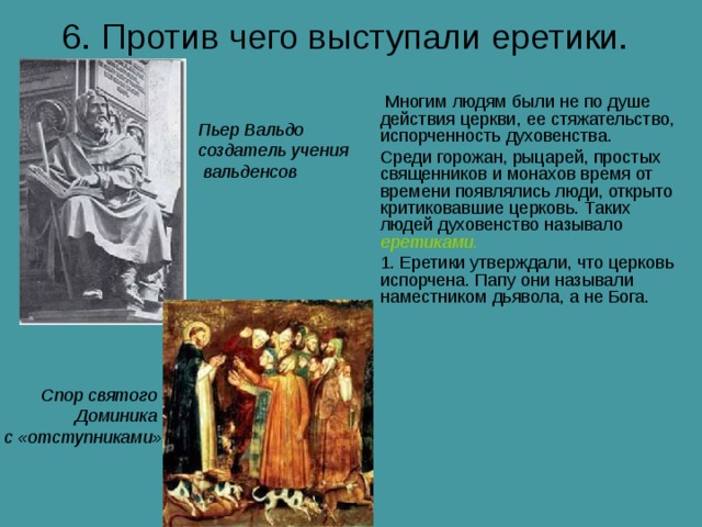 6. Против чего выступали еретики.  Многим людям были не по душе действия церкви, ее стяжательство, испорченность духовенства. Среди горожан, рыцарей, простых священников и монахов время от времени появлялись люди, открыто критиковавшие церковь. Таких людей духовенство называло еретиками. 1. Еретики утверждали, что церковь испорчена. Папу они называли наместником дьявола, а не Бога. Пьер Вальдо создатель учения  вальденсов Спор святого Доминика с «отступниками» 