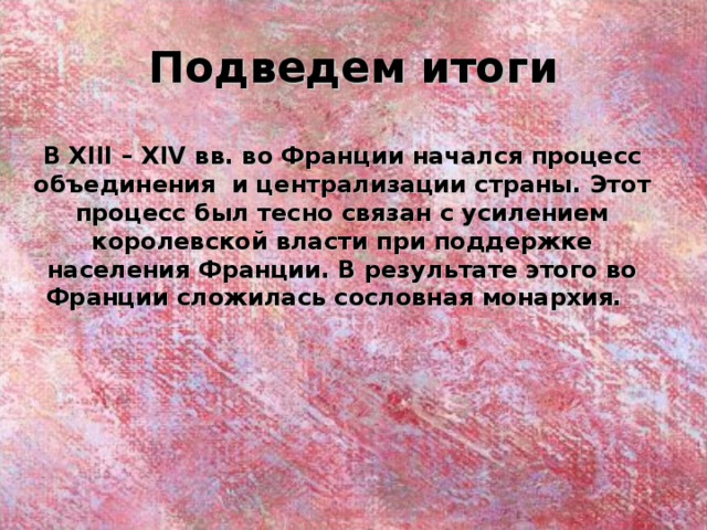 Подведем итоги В XIII – XIV вв. во Франции начался процесс объединения и централизации страны. Этот процесс был тесно связан с усилением королевской власти при поддержке населения Франции. В результате этого во Франции сложилась сословная монархия.  