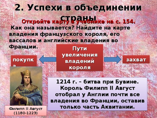 2. Успехи в объединении страны Откройте карту в учебнике на с. 154.  Как она называется? Найдите на карте владения французского короля, его вассалов и английские владения во Франции. Пути увеличения владений короля покупка захват 1214 г. – битва при Бувине. Король Филипп II Август отобрал у Англии почти все владения во Франции, оставив только часть Аквитании. Филипп II Август (1180-1223) 