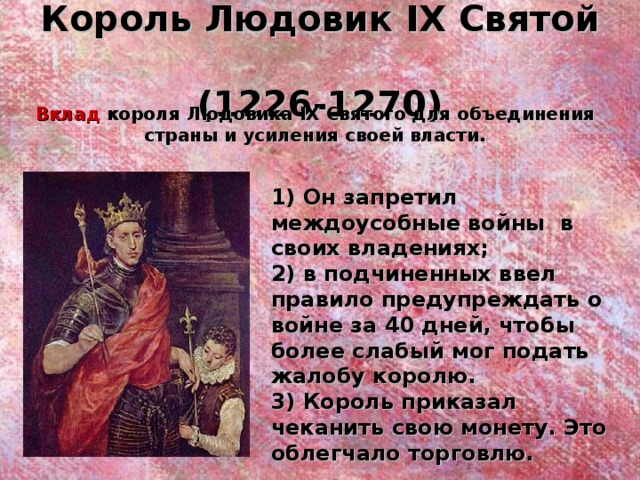 Король Людовик IX Святой  (1226-1270) Вклад короля Людовика IX Святого для объединения страны и усиления своей власти. 1) Он запретил междоусобные войны в своих владениях; 2) в подчиненных ввел правило предупреждать о войне за 40 дней, чтобы более слабый мог подать жалобу королю. 3) Король приказал чеканить свою монету. Это облегчало торговлю. 