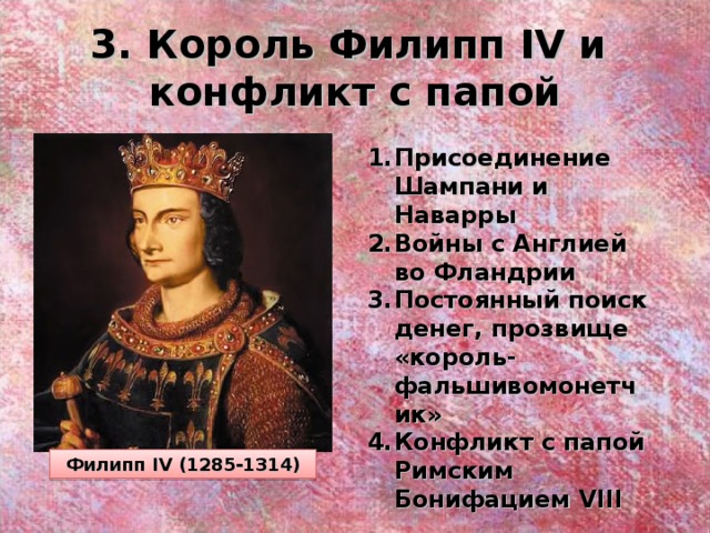 3. Король Филипп IV и  конфликт с папой Присоединение Шампани и Наварры Войны с Англией во Фландрии Постоянный поиск денег, прозвище «король-фальшивомонетчик» Конфликт с папой Римским Бонифацием VIII Филипп IV (1285-1314) 