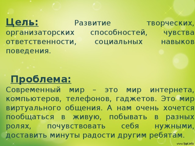 Цель: Развитие творческих, организаторских способностей, чувства ответственности, социальных навыков поведения.  Проблема: Современный мир – это мир интернета, компьютеров, телефонов, гаджетов. Это мир виртуального общения. А нам очень хочется пообщаться в живую, побывать в разных ролях, почувствовать себя нужными, доставить минуты радости другим ребятам. 