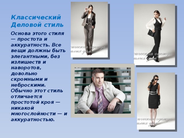 Классический  Деловой стиль Основа этого стиля — простота и аккуратность. Все вещи должны быть элегантными, без излишеств и наворотов, довольно скромными и неброскими. Обычно этот стиль отличается простотой кроя — никакой многослойности — и аккуратностью. 