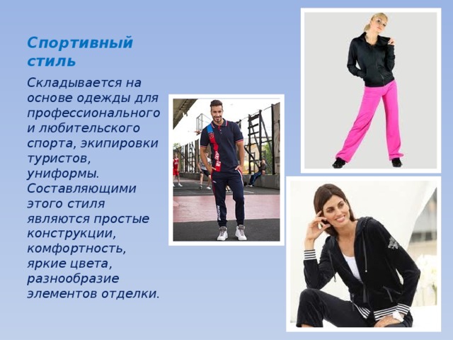 Спортивный стиль Складывается на основе одежды для профессионального и любительского спорта, экипировки туристов, униформы. Составляющими этого стиля являются простые конструкции, комфортность, яркие цвета, разнообразие элементов отделки. 