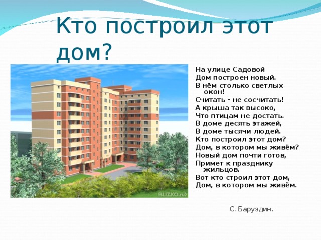Кто построил этот дом?  На улице Садовой Дом построен новый. В нём столько светлых окон! Считать - не сосчитать! А крыша так высоко, Что птицам не достать. В доме десять этажей, В доме тысячи людей. Кто построил этот дом? Дом, в котором мы живём? Новый дом почти готов, Примет к празднику жильцов. Вот кто строил этот дом, Дом, в котором мы живём.  С. Баруздин. 