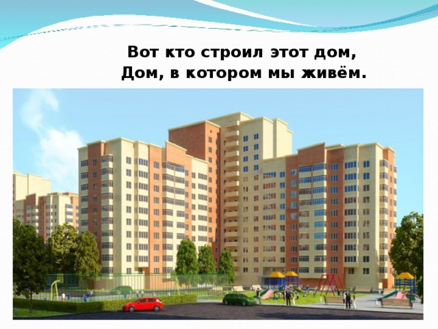  Вот кто строил этот дом,  Дом, в котором мы живём.  