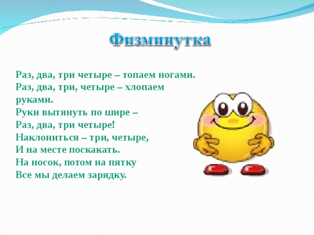 Раз, два, три четыре – топаем ногами. Раз, два, три, четыре – хлопаем руками. Руки вытянуть по шире – Раз, два, три четыре! Наклониться – три, четыре, И на месте поскакать. На носок, потом на пятку Все мы делаем зарядку. 
