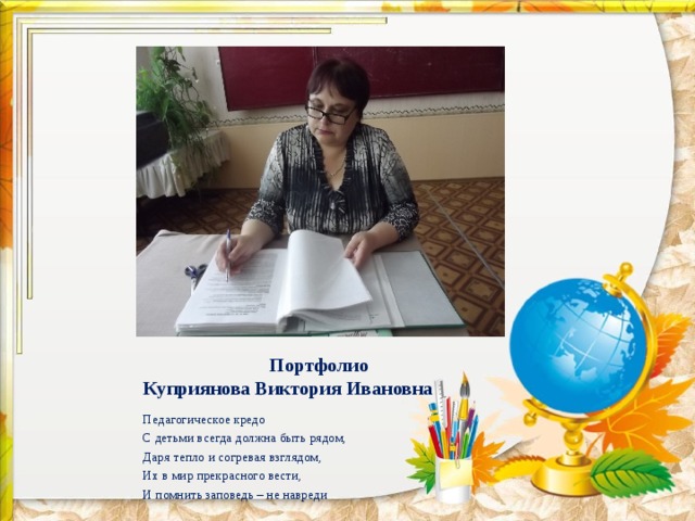  Портфолио  Куприянова Виктория Ивановна Педагогическое кредо С детьми всегда должна быть рядом, Даря тепло и согревая взглядом, Их в мир прекрасного вести, И помнить заповедь – не навреди 