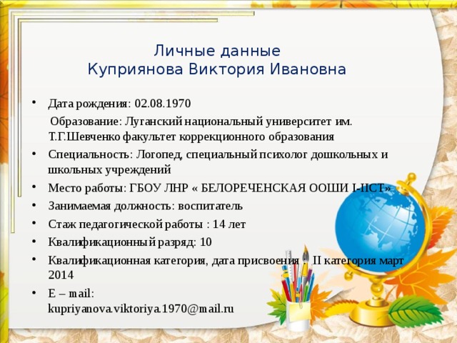 Личные данные  Куприянова Виктория Ивановна Дата рождения: 02.08.1970  Образование: Луганский национальный университет им. Т.Г.Шевченко факультет коррекционного образования Специальность: Логопед, специальный психолог дошкольных и школьных учреждений Место работы: ГБОУ ЛНР « БЕЛОРЕЧЕНСКАЯ ООШИ I-IIC Т» Занимаемая должность: воспитатель Стаж педагогической работы : 1 4 лет Квалификационный разряд: 10 Квалификационная категория, дата присвоения : II категория март 2014 E – mail :  kupriyanova.viktoriya.1970@mail.ru 
