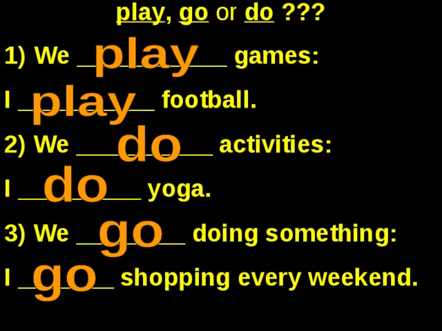 play , go  or  do ??? We ___________ games: I __________ football. 2) We __________ activities: I _________ yoga. 3) We ________ doing something: I _______ shopping every weekend. 
