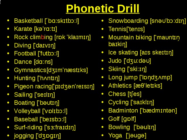 Phonetic Drill Basketball [´bɑ:skɪtbɔ:l] Karate [kə'rɑ:tɪ]  Rock clim b ing [rɒk  'klaɪmɪŋ]  Diving ['daɪvɪŋ] Football ['fυtbɔ:l]  Dance [dɑ:ns]  Gymnastics [dʒɪm'næstɪks]  Hunting ['hʌntɪŋ]  Pigeon racing ['pɪdʒǝn'reɪsɪŋ]  Sailing ['seɪlɪŋ] Boating ['bəυtɪŋ]  V olleyball ['vɒlɪbɔ:l]  B aseball ['beɪsbɔ:l] S urf-riding ['sɜ:fraɪdɪŋ]  jogging ['dʒɒɡɪŋ]  Snowboarding [snəυ'bɔ:dɪŋ ] Tennis ['tenɪs] Mountain biking ['maυntɪn̗ baɪk i ŋ] Ice skating [aɪs  skeɪtɪŋ]  Judo ['dʒu:dəυ]  Skiing ['ski:ɪŋ] Long jump ['lɒŋdʒʌmp]  Athletics [æθ'letɪks]  Chess [tʃes]  Cycling ['saɪklɪŋ]  B adminton ['bædmɪntǝn]  G olf [ɡɒlf]  Bowling   ['bəulɪŋ] Yoga   ['jəugə]  