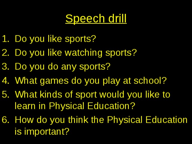Speech drill Do you like sports ? Do you like watching sports ? Do you do any sports ? What games do you play at school ? What kinds of sport would you like to learn in Physical Education ? How do you think the Physical Education is important ? 