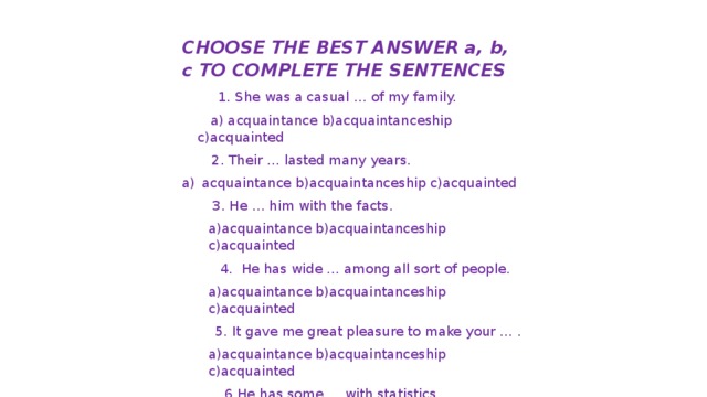 CHOOSE THE BEST ANSWER a, b, c TO COMPLETE THE SENTENCES  1.  She was a casual … of my family.  a) acquaintance b)acquaintanceship c)acquainted  2. Their … lasted many years. acquaintance b)acquaintanceship c)acquainted  3. He … him with the facts. a)acquaintance b)acquaintanceship c)acquainted  4. He has wide … among all sort of people. a)acquaintance b)acquaintanceship c)acquainted 5. It gave me great pleasure to make your … . a)acquaintance b)acquaintanceship c)acquainted  6.He has some … with statistics. a)acquaintance b)acquaintanceship c)acquainted 