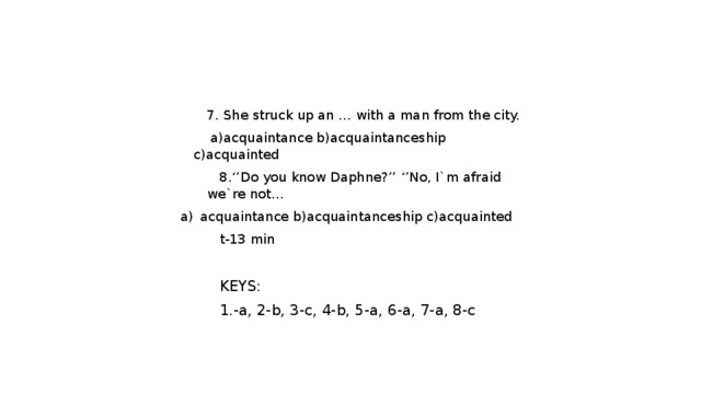 7. She struck up an … with a man from the city.  a)acquaintance b)acquaintanceship c)acquainted  8.‘’Do you know Daphne?’’ ‘’No, I`m afraid we`re not… acquaintance b)acquaintanceship c)acquainted t-13 min   KEYS: 1.-a, 2-b, 3-c, 4-b, 5-a, 6-a, 7-a, 8-c 