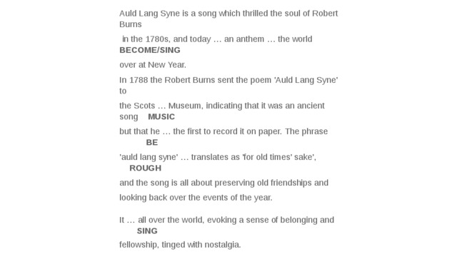 Auld Lang Syne is a song which thrilled the soul of Robert Burns  in the 1780s, and today … an anthem … the world BECOME/SING over at New Year. In 1788 the Robert Burns sent the poem 'Auld Lang Syne' to the Scots … Museum, indicating that it was an ancient song MUSIC but that he … the first to record it on paper. The phrase BE 'auld lang syne' … translates as 'for old times' sake', ROUGH and the song is all about preserving old friendships and looking back over the events of the year.   It … all over the world, evoking a sense of belonging and SING  fellowship, tinged with nostalgia.    