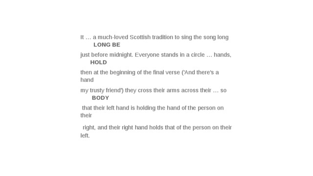 It … a much-loved Scottish tradition to sing the song long LONG BE just before midnight. Everyone stands in a circle … hands, HOLD then at the beginning of the final verse ('And there's a hand my trusty friend') they cross their arms across their … so BODY  that their left hand is holding the hand of the person on their  right, and their right hand holds that of the person on their left. 