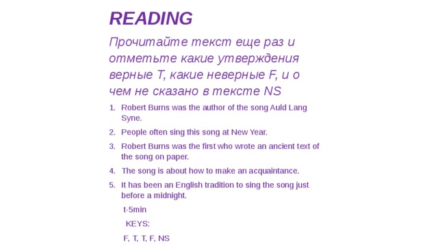 READING Прочитайте текст еще раз и отметьте какие утверждения верные T, какие неверные F, и о чем не сказано в тексте NS Robert Burns was the author of the song Auld Lang Syne. People often sing this song at New Year. Robert Burns was the first who wrote an ancient text of the song on paper. The song is about how to make an acquaintance. It has been an English tradition to sing the song just before a midnight. t-5min   KEYS: F, T, T, F, NS   